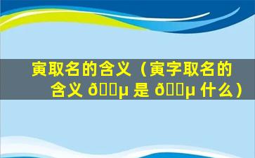 寅取名的含义（寅字取名的含义 🐵 是 🐵 什么）